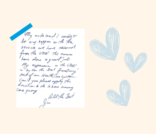 Jims hand written note that reads" My wife and I couldn’t be any happier with the service we have received from the VON. The nurses have done a great job. My experience is the VON is by far the best functioning part of our healthcare system. All the best, Jim"